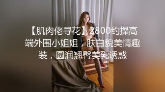 【肌肉佬寻花】2800约操高端外围小姐姐，肤白貌美情趣装，圆润翘臀美乳诱惑