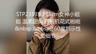 STP23539 165cm女神小姐姐 温柔甜美 打桩机花式啪啪&nbsp;&nbsp;360度展示性爱细节