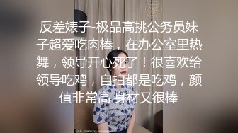 反差婊子-极品高挑公务员妹子超爱吃肉棒，在办公室里热舞，领导开心死了！很喜欢给领导吃鸡，自拍都是吃鸡，颜值非常高 身材又很棒