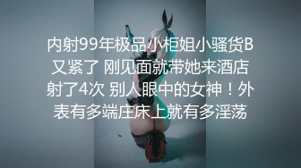 内射99年极品小柜姐小骚货B又紧了 刚见面就带她来酒店射了4次 别人眼中的女神！外表有多端庄床上就有多淫荡