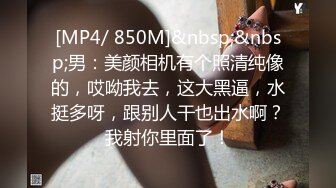 [MP4/ 850M]&nbsp;&nbsp;男：美颜相机有个照清纯像的，哎呦我去，这大黑逼，水挺多呀，跟别人干也出水啊？我射你里面了！