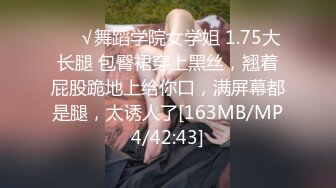 ❤️√舞蹈学院女学姐 1.75大长腿 包臀裙穿上黑丝，翘着屁股跪地上给你口，满屏幕都是腿，太诱人了[163MB/MP4/42:43]