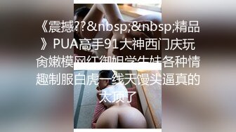 《震撼??&nbsp;&nbsp;精品》PUA高手91大神西门庆玩肏嫩模网红御姐学生妹各种情趣制服白虎一线天馒头逼真的太顶了