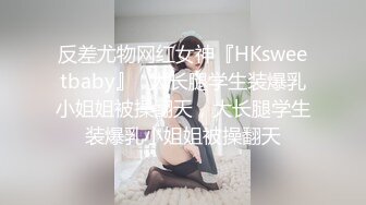 反差尤物网红女神『HKsweetbaby』✿大长腿学生装爆乳小姐姐被操翻天，大长腿学生装爆乳小姐姐被操翻天